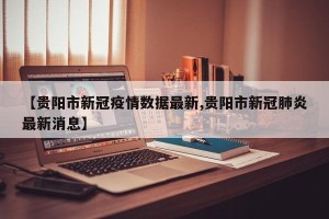 【贵阳市新冠疫情数据最新,贵阳市新冠肺炎最新消息】