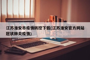 江苏淮安市疫情防控下载(江苏淮安官方网站冠状肺炎疫情)