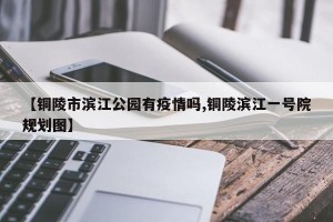 【铜陵市滨江公园有疫情吗,铜陵滨江一号院规划图】