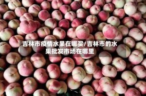 吉林市疫情水果在哪买/吉林市的水果批发市场在哪里