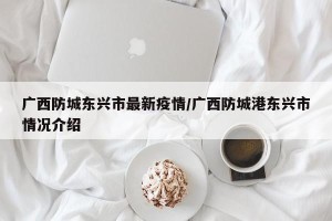 广西防城东兴市最新疫情/广西防城港东兴市情况介绍