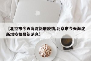 【北京市今天海淀新增疫情,北京市今天海淀新增疫情最新消息】