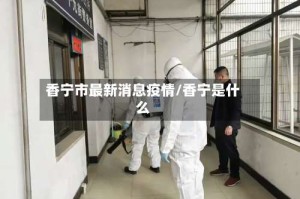 香宁市最新消息疫情/香宁是什么