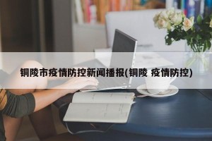铜陵市疫情防控新闻播报(铜陵 疫情防控)