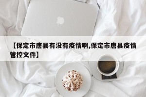 【保定市唐县有没有疫情啊,保定市唐县疫情管控文件】
