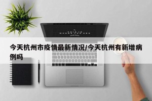 今天杭州市疫情最新情况/今天杭州有新增病例吗