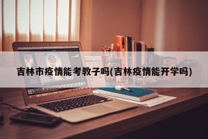 吉林市疫情能考教子吗(吉林疫情能开学吗)