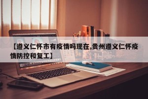 【遵义仁怀市有疫情吗现在,贵州遵义仁怀疫情防控和复工】