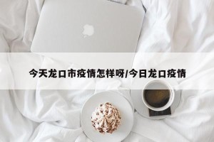 今天龙口市疫情怎样呀/今日龙口疫情