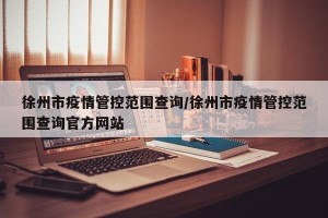 徐州市疫情管控范围查询/徐州市疫情管控范围查询官方网站