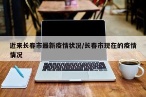 近来长春市最新疫情状况/长春市现在的疫情情况