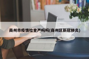 商州市疫情检查严吗吗(商州区新冠肺炎)