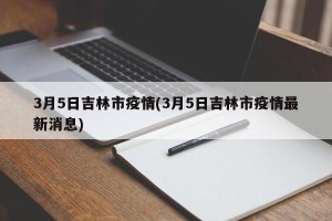 3月5日吉林市疫情(3月5日吉林市疫情最新消息)