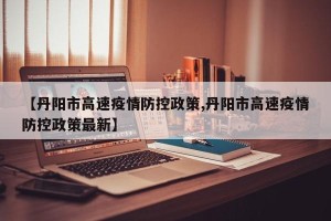 【丹阳市高速疫情防控政策,丹阳市高速疫情防控政策最新】