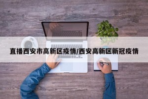 直播西安市高新区疫情/西安高新区新冠疫情