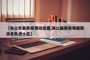 【海口市最新疫情动态图,海口最新疫情最新消息轨迹小区】