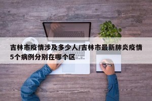 吉林市疫情涉及多少人/吉林市最新肺炎疫情5个病例分别在哪个区