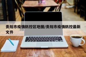 贵阳市疫情防控区地图/贵阳市疫情防控最新文件