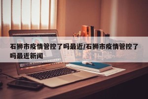 石狮市疫情管控了吗最近/石狮市疫情管控了吗最近新闻