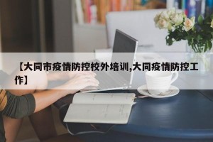 【大同市疫情防控校外培训,大同疫情防控工作】