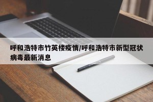 呼和浩特市竹英楼疫情/呼和浩特市新型冠状病毒最新消息