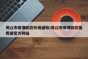 周口市疫情防控升级通知/周口市疫情防控指挥部官方网站