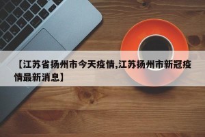 【江苏省扬州市今天疫情,江苏扬州市新冠疫情最新消息】