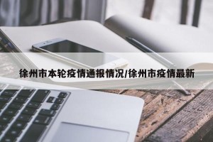 徐州市本轮疫情通报情况/徐州市疫情最新