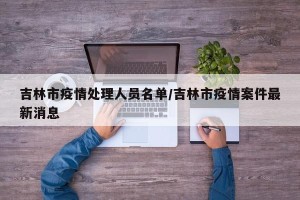 吉林市疫情处理人员名单/吉林市疫情案件最新消息