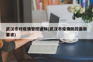 武汉市对疫情管控通知(武汉市疫情防控最新要求)