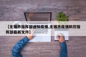 【无锡市指挥部通知疫情,无锡市疫情防控指挥部最新文件】