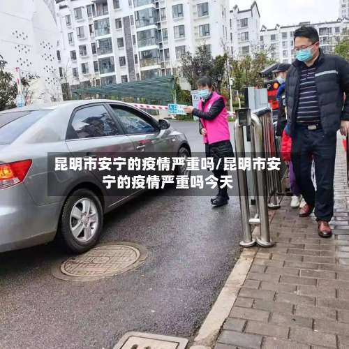 昆明市安宁的疫情严重吗/昆明市安宁的疫情严重吗今天-第3张图片